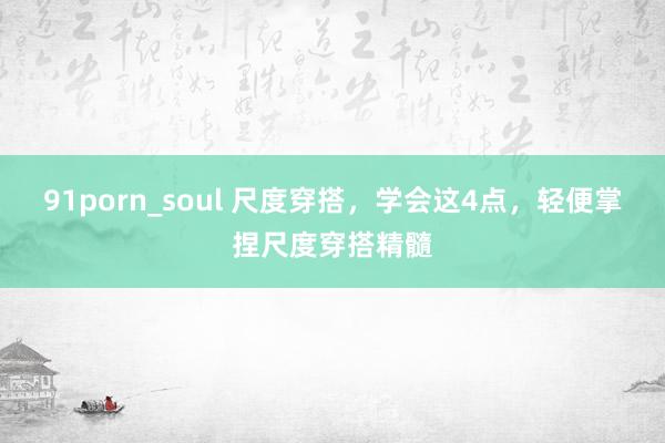 91porn_soul 尺度穿搭，学会这4点，轻便掌捏尺度穿搭精髓