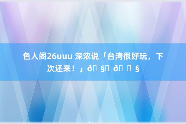 色人阁26uuu 深浓说「台湾很好玩，下次还来！」🧋🍧