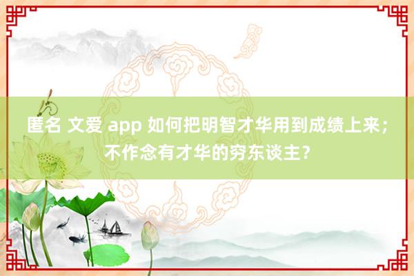 匿名 文爱 app 如何把明智才华用到成绩上来；不作念有才华的穷东谈主？