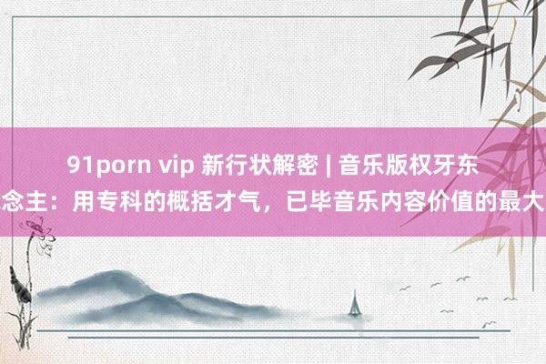 91porn vip 新行状解密 | 音乐版权牙东说念主：用专科的概括才气，已毕音乐内容价值的最大化