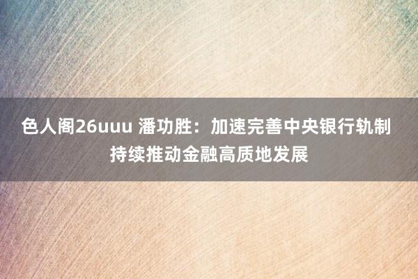 色人阁26uuu 潘功胜：加速完善中央银行轨制 持续推动金融高质地发展