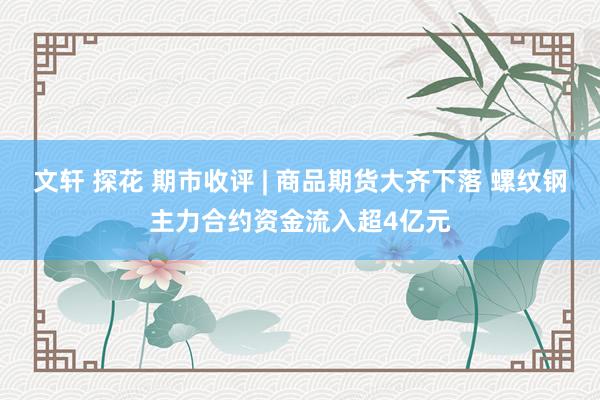 文轩 探花 期市收评 | 商品期货大齐下落 螺纹钢主力合约资金流入超4亿元