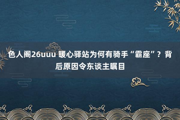 色人阁26uuu 暖心驿站为何有骑手“霸座”？背后原因令东谈主瞩目