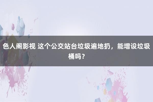 色人阁影视 这个公交站台垃圾遍地扔，能增设垃圾桶吗？