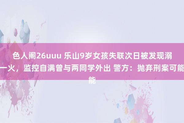 色人阁26uuu 乐山9岁女孩失联次日被发现溺一火，监控自满曾与两同学外出 警方：抛弃刑案可能