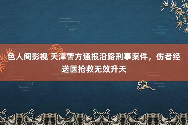 色人阁影视 天津警方通报沿路刑事案件，伤者经送医抢救无效升天