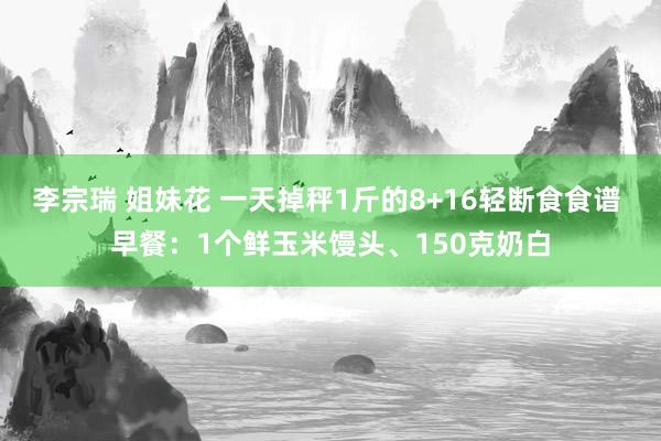 李宗瑞 姐妹花 一天掉秤1斤的8+16轻断食食谱 早餐：1个鲜玉米馒头、150克奶白