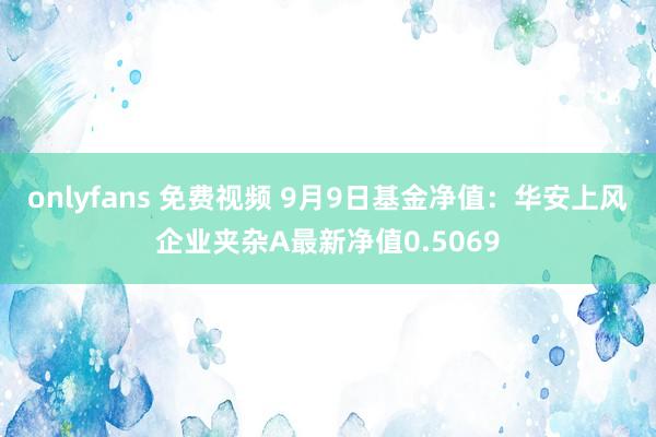 onlyfans 免费视频 9月9日基金净值：华安上风企业夹杂A最新净值0.5069