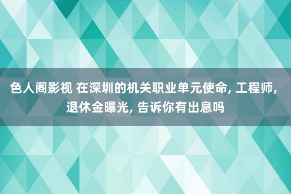 色人阁影视 在深圳的机关职业单元使命， 工程师， 退休金曝光， 告诉你有出息吗