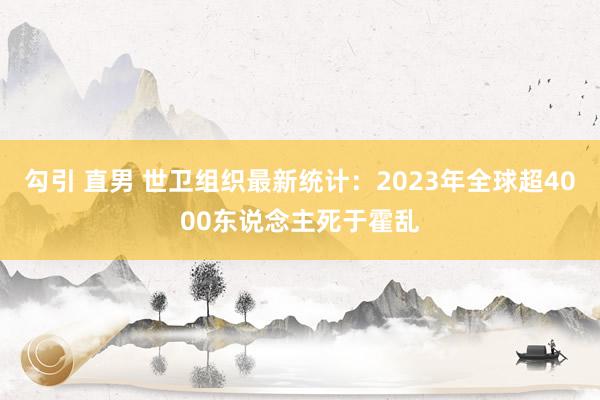 勾引 直男 世卫组织最新统计：2023年全球超4000东说念主死于霍乱