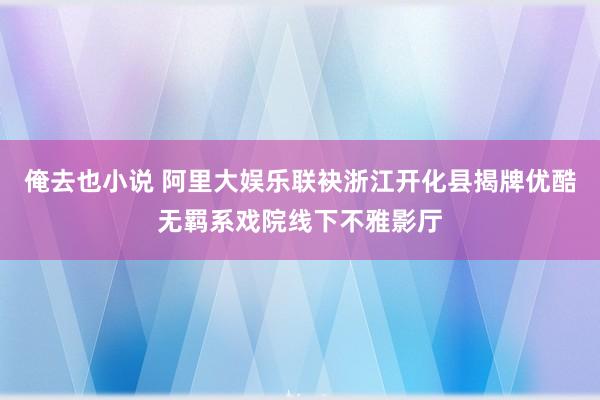 俺去也小说 阿里大娱乐联袂浙江开化县揭牌优酷无羁系戏院线下不雅影厅