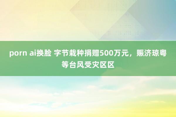 porn ai换脸 字节栽种捐赠500万元，赈济琼粤等台风受灾区区