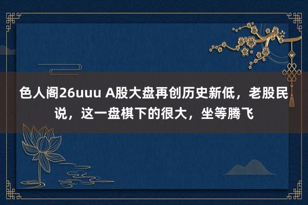 色人阁26uuu A股大盘再创历史新低，老股民说，这一盘棋下的很大，坐等腾飞