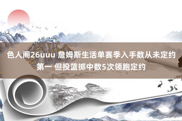 色人阁26uuu 詹姆斯生活单赛季入手数从未定约第一 但投篮掷中数5次领跑定约