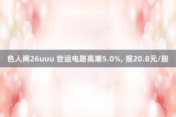 色人阁26uuu 世运电路高潮5.0%， 报20.8元/股