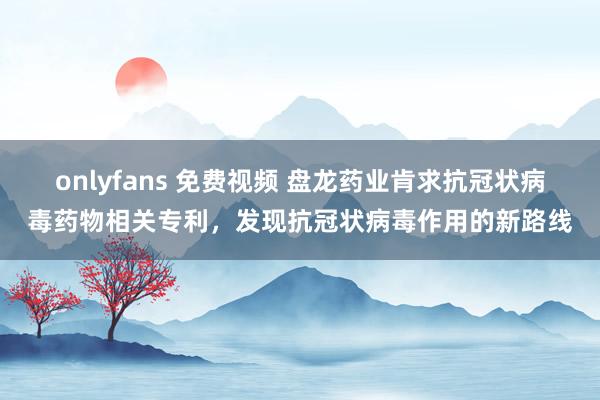 onlyfans 免费视频 盘龙药业肯求抗冠状病毒药物相关专利，发现抗冠状病毒作用的新路线