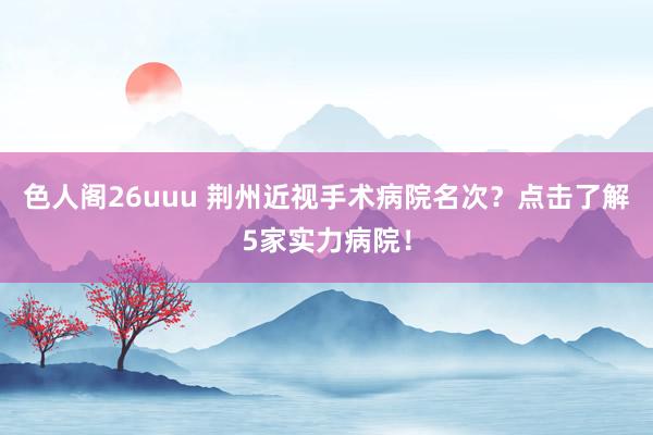 色人阁26uuu 荆州近视手术病院名次？点击了解5家实力病院！