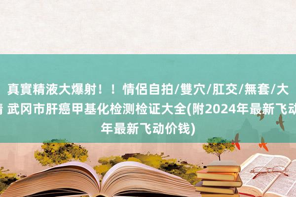 真實精液大爆射！！情侶自拍/雙穴/肛交/無套/大量噴精 武冈市肝癌甲基化检测检证大全(附2024年最新飞动价钱)