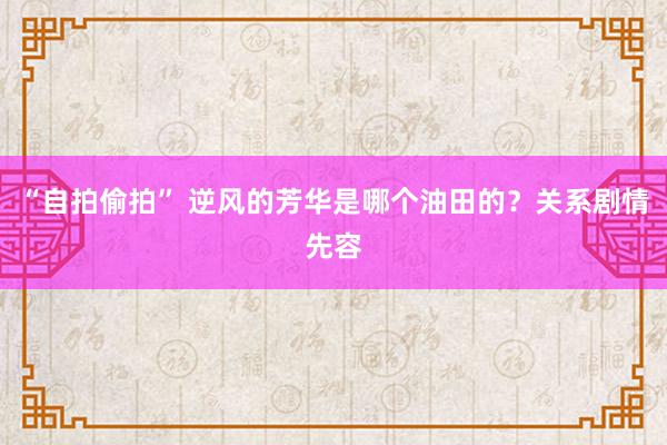 “自拍偷拍” 逆风的芳华是哪个油田的？关系剧情先容