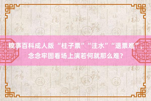 糗事百科成人版 “柱子票”“注水”“退票难”，念念牢固看场上演若何就那么难？