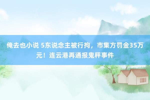 俺去也小说 5东说念主被行拘，市集方罚金35万元！连云港再通报鬼秤事件