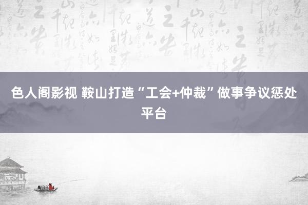 色人阁影视 鞍山打造“工会+仲裁”做事争议惩处平台