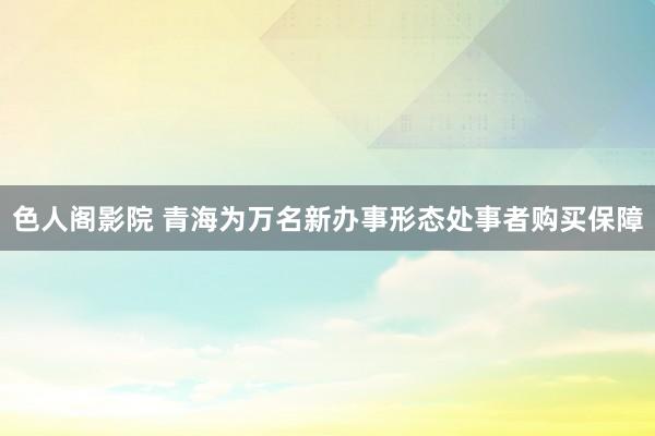 色人阁影院 青海为万名新办事形态处事者购买保障