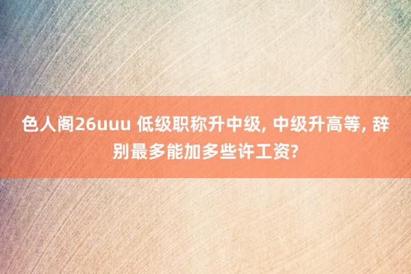 色人阁26uuu 低级职称升中级， 中级升高等， 辞别最多能加多些许工资?