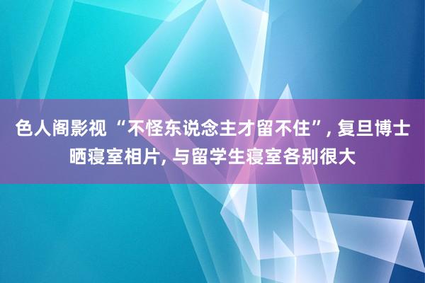 色人阁影视 “不怪东说念主才留不住”， 复旦博士晒寝室相片， 与留学生寝室各别很大