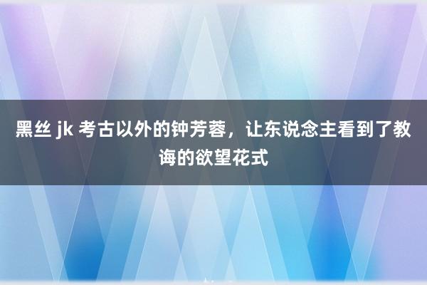 黑丝 jk 考古以外的钟芳蓉，让东说念主看到了教诲的欲望花式