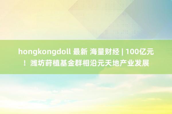 hongkongdoll 最新 海量财经 | 100亿元！潍坊莳植基金群相沿元天地产业发展