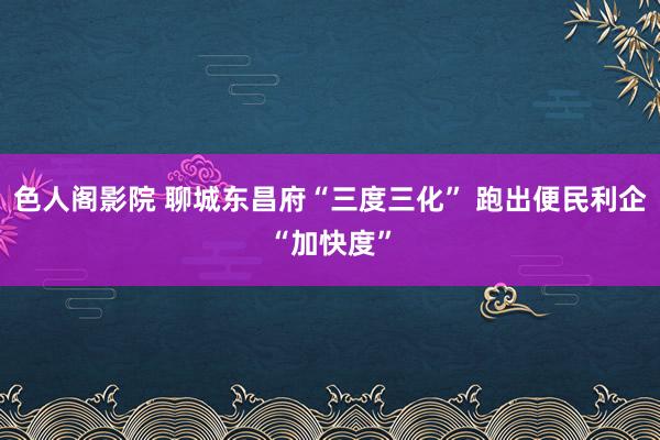 色人阁影院 聊城东昌府“三度三化” 跑出便民利企“加快度”