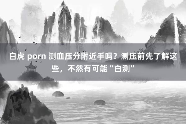 白虎 porn 测血压分附近手吗？测压前先了解这些，不然有可能“白测”