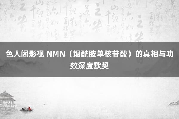 色人阁影视 NMN（烟酰胺单核苷酸）的真相与功效深度默契