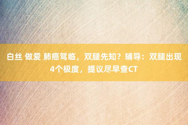 白丝 做爱 肺癌驾临，双腿先知？辅导：双腿出现4个极度，提议尽早查CT