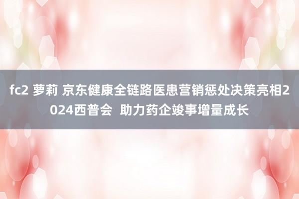 fc2 萝莉 京东健康全链路医患营销惩处决策亮相2024西普会  助力药企竣事增量成长