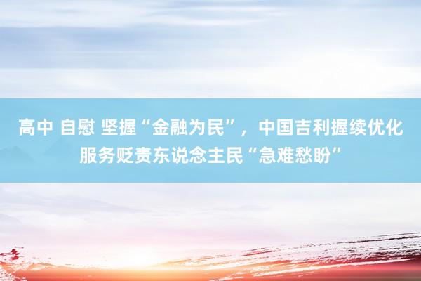 高中 自慰 坚握“金融为民”，中国吉利握续优化服务贬责东说念主民“急难愁盼”