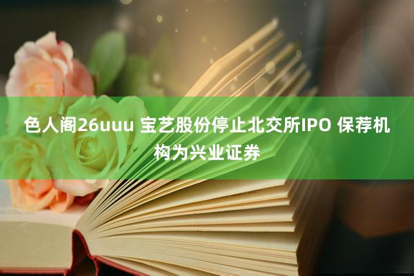 色人阁26uuu 宝艺股份停止北交所IPO 保荐机构为兴业证券