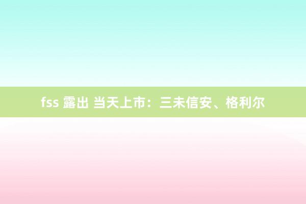 fss 露出 当天上市：三未信安、格利尔