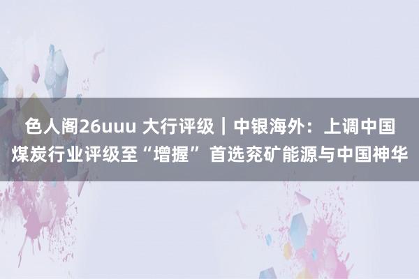 色人阁26uuu 大行评级｜中银海外：上调中国煤炭行业评级至“增握” 首选兖矿能源与中国神华