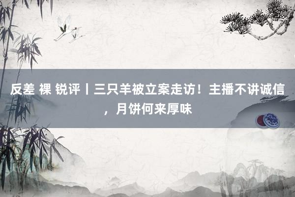 反差 裸 锐评丨三只羊被立案走访！主播不讲诚信，月饼何来厚味