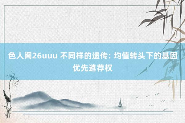 色人阁26uuu 不同样的遗传: 均值转头下的基因优先遴荐权