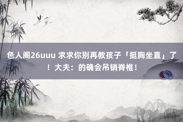 色人阁26uuu 求求你别再教孩子「挺胸坐直」了！大夫：的确会吊销脊椎！