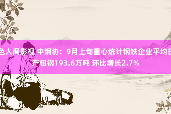 色人阁影视 中钢协：9月上旬重心统计钢铁企业平均日产粗钢193.6万吨 环比增长2.7%