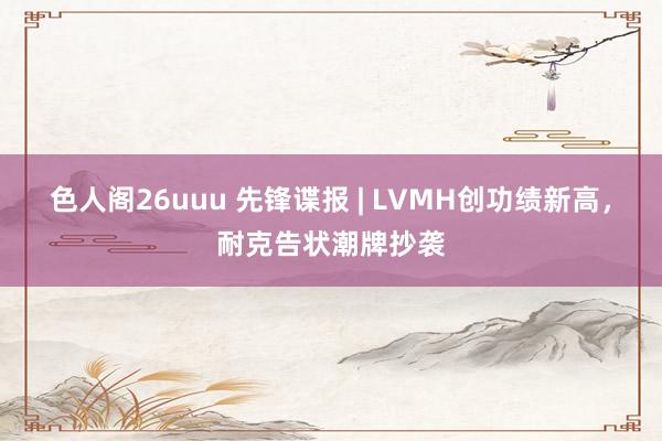 色人阁26uuu 先锋谍报 | LVMH创功绩新高，耐克告状潮牌抄袭