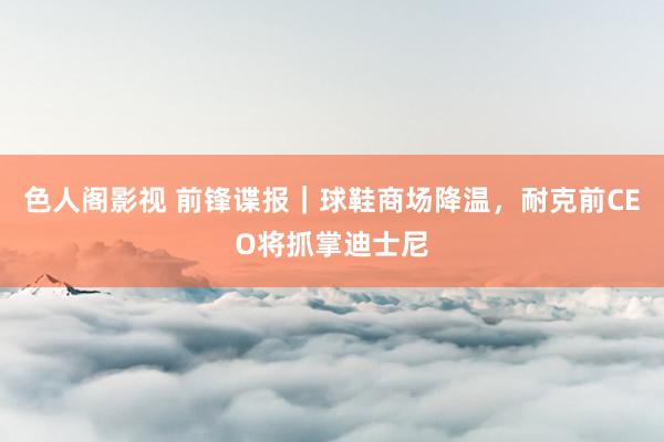 色人阁影视 前锋谍报｜球鞋商场降温，耐克前CEO将抓掌迪士尼