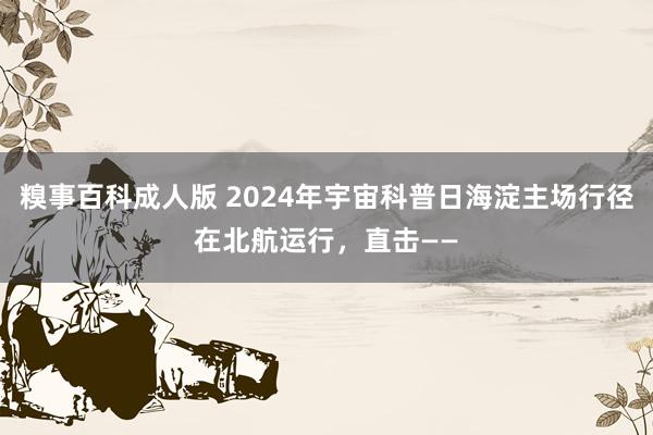 糗事百科成人版 2024年宇宙科普日海淀主场行径在北航运行，直击——