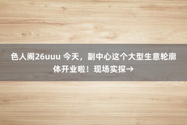 色人阁26uuu 今天，副中心这个大型生意轮廓体开业啦！现场实探→