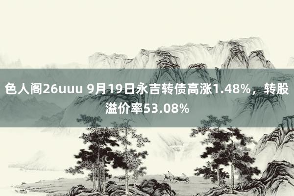 色人阁26uuu 9月19日永吉转债高涨1.48%，转股溢价率53.08%