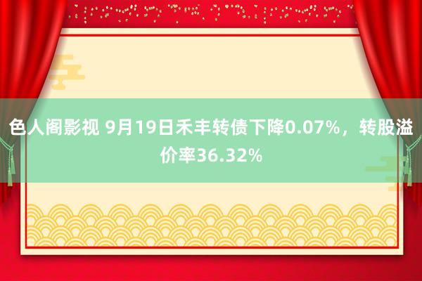 色人阁影视 9月19日禾丰转债下降0.07%，转股溢价率36.32%